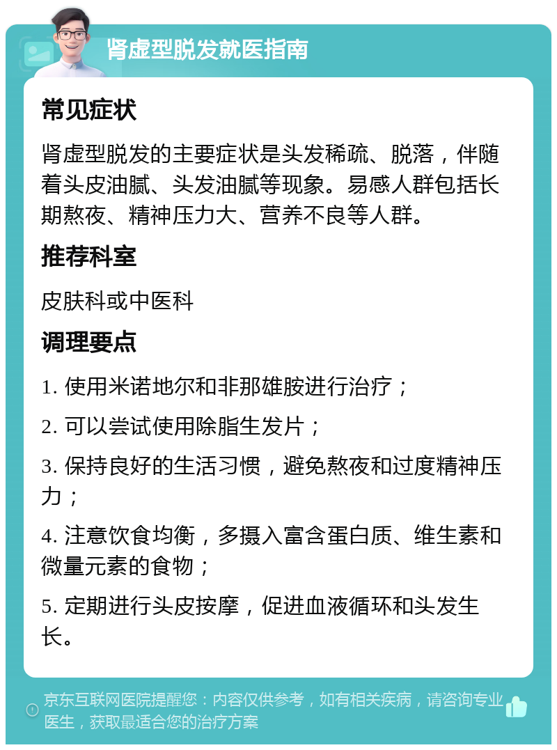 肾虚型脱发就医指南 常见症状 肾虚型脱发的主要症状是头发稀疏、脱落，伴随着头皮油腻、头发油腻等现象。易感人群包括长期熬夜、精神压力大、营养不良等人群。 推荐科室 皮肤科或中医科 调理要点 1. 使用米诺地尔和非那雄胺进行治疗； 2. 可以尝试使用除脂生发片； 3. 保持良好的生活习惯，避免熬夜和过度精神压力； 4. 注意饮食均衡，多摄入富含蛋白质、维生素和微量元素的食物； 5. 定期进行头皮按摩，促进血液循环和头发生长。