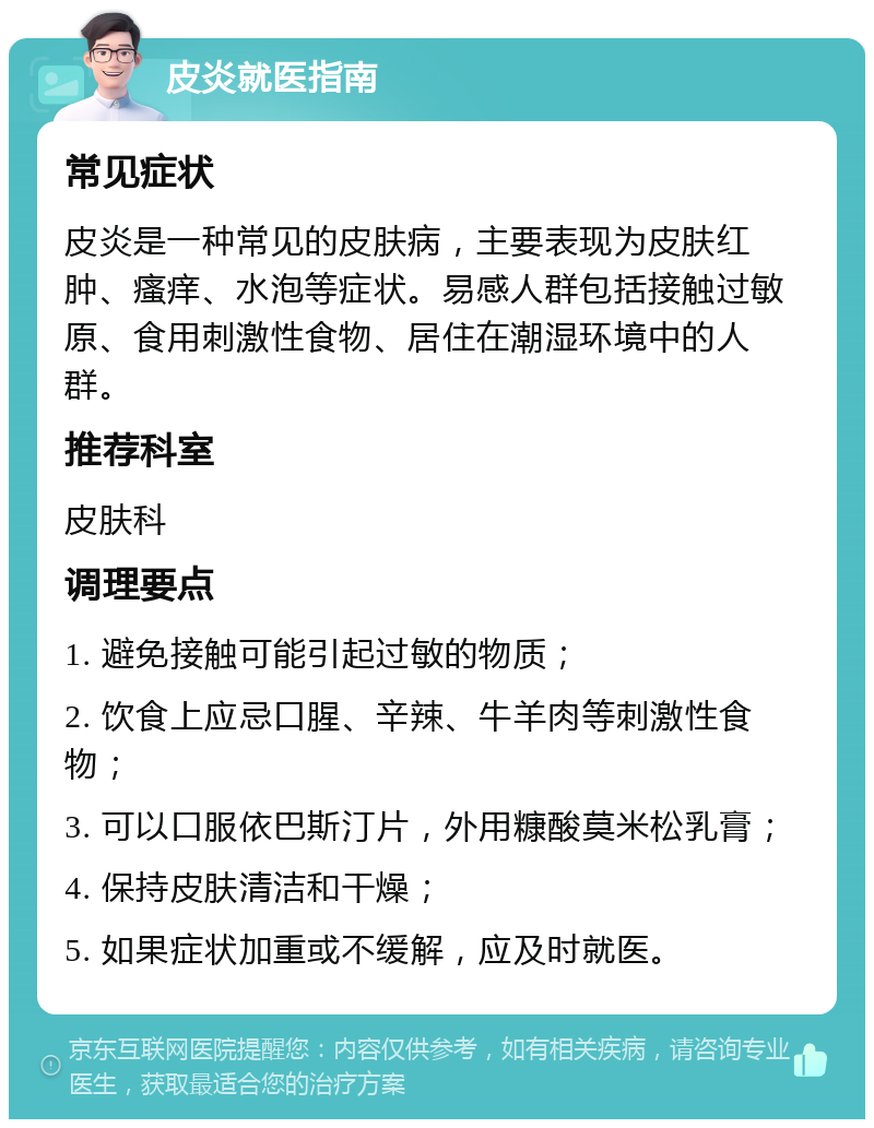 皮炎就医指南 常见症状 皮炎是一种常见的皮肤病，主要表现为皮肤红肿、瘙痒、水泡等症状。易感人群包括接触过敏原、食用刺激性食物、居住在潮湿环境中的人群。 推荐科室 皮肤科 调理要点 1. 避免接触可能引起过敏的物质； 2. 饮食上应忌口腥、辛辣、牛羊肉等刺激性食物； 3. 可以口服依巴斯汀片，外用糠酸莫米松乳膏； 4. 保持皮肤清洁和干燥； 5. 如果症状加重或不缓解，应及时就医。