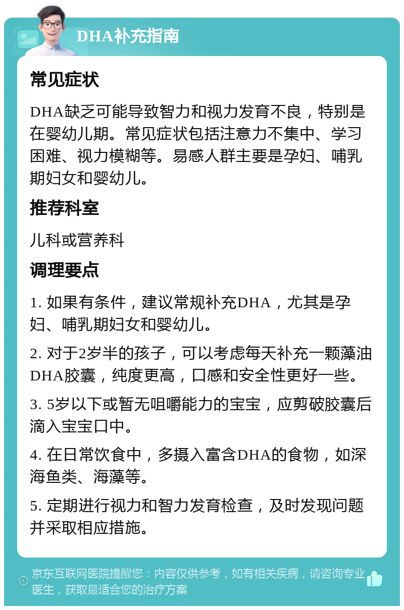 DHA补充指南 常见症状 DHA缺乏可能导致智力和视力发育不良，特别是在婴幼儿期。常见症状包括注意力不集中、学习困难、视力模糊等。易感人群主要是孕妇、哺乳期妇女和婴幼儿。 推荐科室 儿科或营养科 调理要点 1. 如果有条件，建议常规补充DHA，尤其是孕妇、哺乳期妇女和婴幼儿。 2. 对于2岁半的孩子，可以考虑每天补充一颗藻油DHA胶囊，纯度更高，口感和安全性更好一些。 3. 5岁以下或暂无咀嚼能力的宝宝，应剪破胶囊后滴入宝宝口中。 4. 在日常饮食中，多摄入富含DHA的食物，如深海鱼类、海藻等。 5. 定期进行视力和智力发育检查，及时发现问题并采取相应措施。