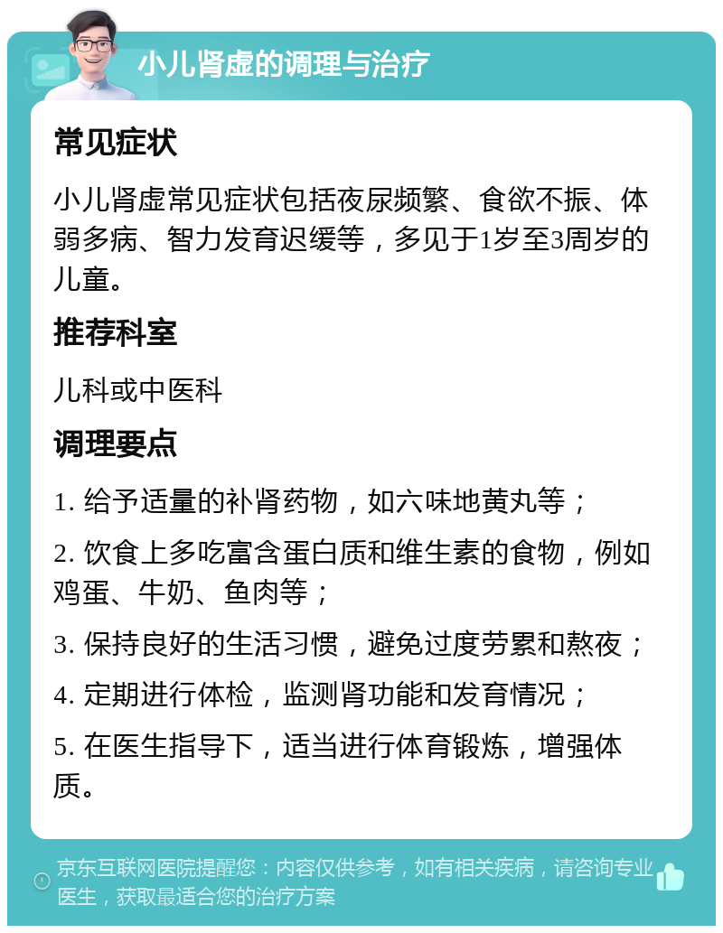 小儿肾虚的调理与治疗 常见症状 小儿肾虚常见症状包括夜尿频繁、食欲不振、体弱多病、智力发育迟缓等，多见于1岁至3周岁的儿童。 推荐科室 儿科或中医科 调理要点 1. 给予适量的补肾药物，如六味地黄丸等； 2. 饮食上多吃富含蛋白质和维生素的食物，例如鸡蛋、牛奶、鱼肉等； 3. 保持良好的生活习惯，避免过度劳累和熬夜； 4. 定期进行体检，监测肾功能和发育情况； 5. 在医生指导下，适当进行体育锻炼，增强体质。