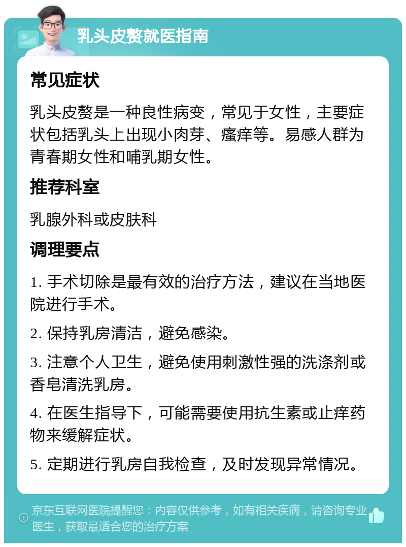 乳头皮赘就医指南 常见症状 乳头皮赘是一种良性病变，常见于女性，主要症状包括乳头上出现小肉芽、瘙痒等。易感人群为青春期女性和哺乳期女性。 推荐科室 乳腺外科或皮肤科 调理要点 1. 手术切除是最有效的治疗方法，建议在当地医院进行手术。 2. 保持乳房清洁，避免感染。 3. 注意个人卫生，避免使用刺激性强的洗涤剂或香皂清洗乳房。 4. 在医生指导下，可能需要使用抗生素或止痒药物来缓解症状。 5. 定期进行乳房自我检查，及时发现异常情况。