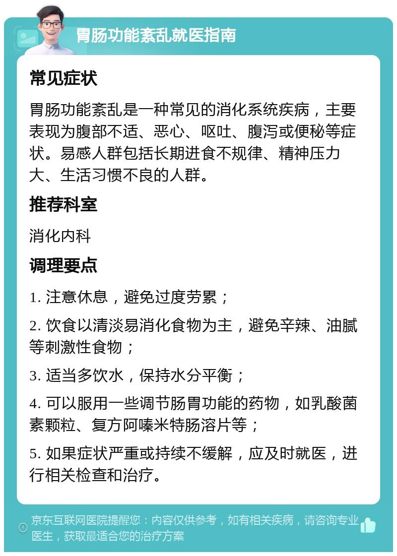 胃肠功能紊乱就医指南 常见症状 胃肠功能紊乱是一种常见的消化系统疾病，主要表现为腹部不适、恶心、呕吐、腹泻或便秘等症状。易感人群包括长期进食不规律、精神压力大、生活习惯不良的人群。 推荐科室 消化内科 调理要点 1. 注意休息，避免过度劳累； 2. 饮食以清淡易消化食物为主，避免辛辣、油腻等刺激性食物； 3. 适当多饮水，保持水分平衡； 4. 可以服用一些调节肠胃功能的药物，如乳酸菌素颗粒、复方阿嗪米特肠溶片等； 5. 如果症状严重或持续不缓解，应及时就医，进行相关检查和治疗。