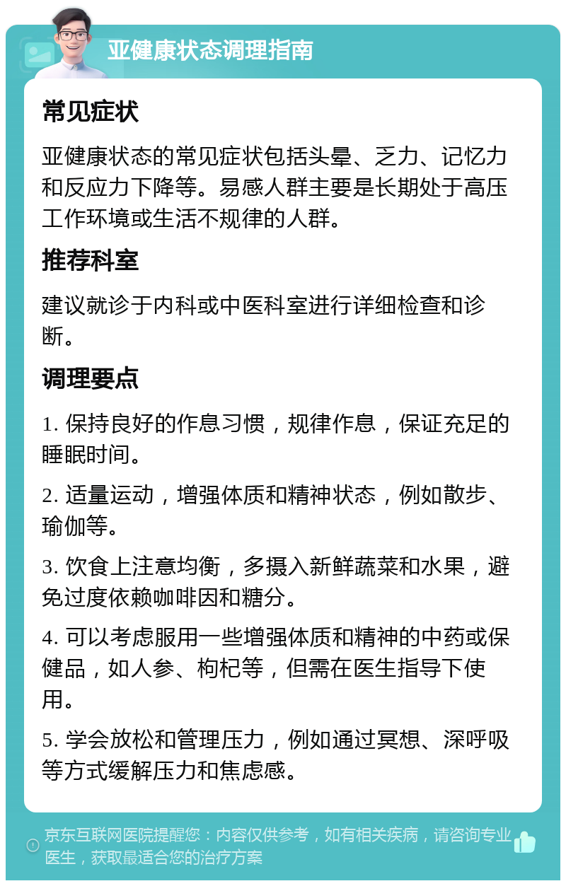 亚健康状态调理指南 常见症状 亚健康状态的常见症状包括头晕、乏力、记忆力和反应力下降等。易感人群主要是长期处于高压工作环境或生活不规律的人群。 推荐科室 建议就诊于内科或中医科室进行详细检查和诊断。 调理要点 1. 保持良好的作息习惯，规律作息，保证充足的睡眠时间。 2. 适量运动，增强体质和精神状态，例如散步、瑜伽等。 3. 饮食上注意均衡，多摄入新鲜蔬菜和水果，避免过度依赖咖啡因和糖分。 4. 可以考虑服用一些增强体质和精神的中药或保健品，如人参、枸杞等，但需在医生指导下使用。 5. 学会放松和管理压力，例如通过冥想、深呼吸等方式缓解压力和焦虑感。