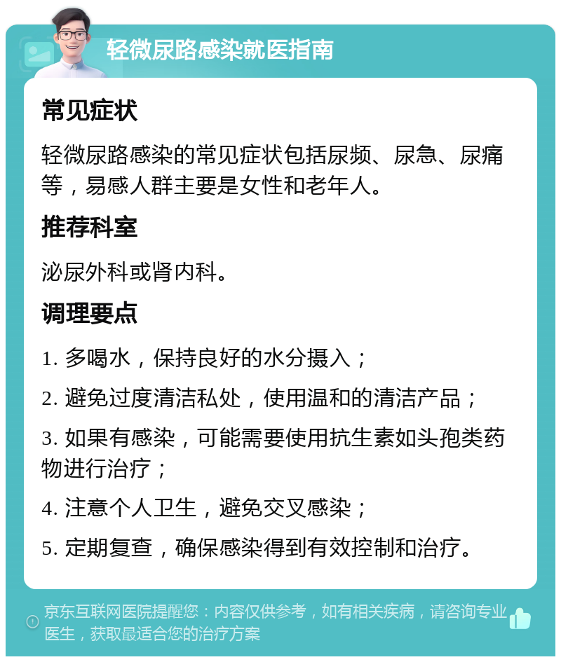 轻微尿路感染就医指南 常见症状 轻微尿路感染的常见症状包括尿频、尿急、尿痛等，易感人群主要是女性和老年人。 推荐科室 泌尿外科或肾内科。 调理要点 1. 多喝水，保持良好的水分摄入； 2. 避免过度清洁私处，使用温和的清洁产品； 3. 如果有感染，可能需要使用抗生素如头孢类药物进行治疗； 4. 注意个人卫生，避免交叉感染； 5. 定期复查，确保感染得到有效控制和治疗。