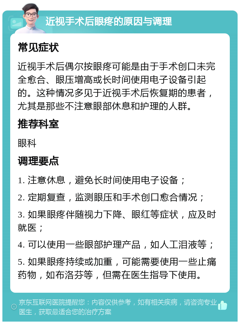 近视手术后眼疼的原因与调理 常见症状 近视手术后偶尔按眼疼可能是由于手术创口未完全愈合、眼压增高或长时间使用电子设备引起的。这种情况多见于近视手术后恢复期的患者，尤其是那些不注意眼部休息和护理的人群。 推荐科室 眼科 调理要点 1. 注意休息，避免长时间使用电子设备； 2. 定期复查，监测眼压和手术创口愈合情况； 3. 如果眼疼伴随视力下降、眼红等症状，应及时就医； 4. 可以使用一些眼部护理产品，如人工泪液等； 5. 如果眼疼持续或加重，可能需要使用一些止痛药物，如布洛芬等，但需在医生指导下使用。