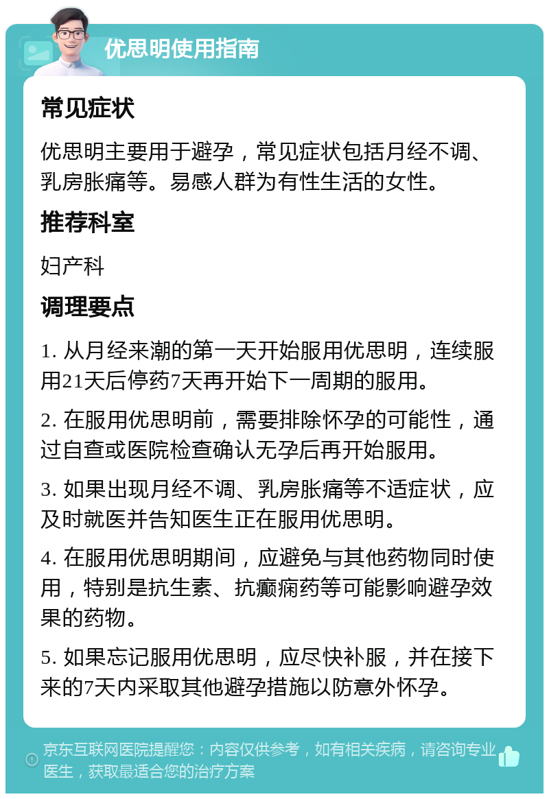 优思明使用指南 常见症状 优思明主要用于避孕，常见症状包括月经不调、乳房胀痛等。易感人群为有性生活的女性。 推荐科室 妇产科 调理要点 1. 从月经来潮的第一天开始服用优思明，连续服用21天后停药7天再开始下一周期的服用。 2. 在服用优思明前，需要排除怀孕的可能性，通过自查或医院检查确认无孕后再开始服用。 3. 如果出现月经不调、乳房胀痛等不适症状，应及时就医并告知医生正在服用优思明。 4. 在服用优思明期间，应避免与其他药物同时使用，特别是抗生素、抗癫痫药等可能影响避孕效果的药物。 5. 如果忘记服用优思明，应尽快补服，并在接下来的7天内采取其他避孕措施以防意外怀孕。