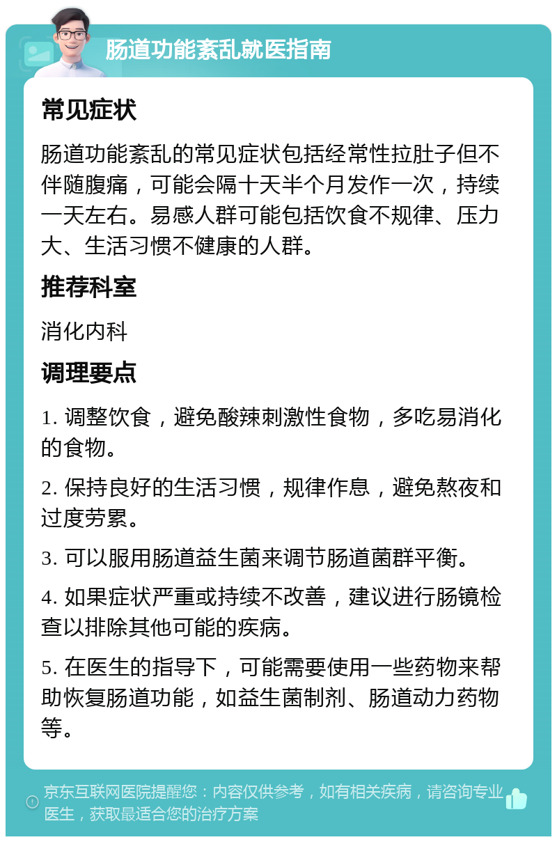 肠道功能紊乱就医指南 常见症状 肠道功能紊乱的常见症状包括经常性拉肚子但不伴随腹痛，可能会隔十天半个月发作一次，持续一天左右。易感人群可能包括饮食不规律、压力大、生活习惯不健康的人群。 推荐科室 消化内科 调理要点 1. 调整饮食，避免酸辣刺激性食物，多吃易消化的食物。 2. 保持良好的生活习惯，规律作息，避免熬夜和过度劳累。 3. 可以服用肠道益生菌来调节肠道菌群平衡。 4. 如果症状严重或持续不改善，建议进行肠镜检查以排除其他可能的疾病。 5. 在医生的指导下，可能需要使用一些药物来帮助恢复肠道功能，如益生菌制剂、肠道动力药物等。