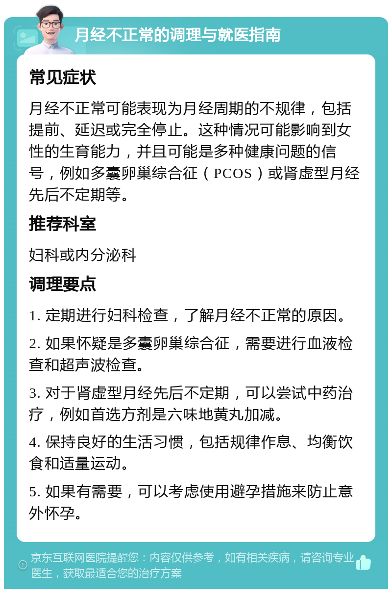 月经不正常的调理与就医指南 常见症状 月经不正常可能表现为月经周期的不规律，包括提前、延迟或完全停止。这种情况可能影响到女性的生育能力，并且可能是多种健康问题的信号，例如多囊卵巢综合征（PCOS）或肾虚型月经先后不定期等。 推荐科室 妇科或内分泌科 调理要点 1. 定期进行妇科检查，了解月经不正常的原因。 2. 如果怀疑是多囊卵巢综合征，需要进行血液检查和超声波检查。 3. 对于肾虚型月经先后不定期，可以尝试中药治疗，例如首选方剂是六味地黄丸加减。 4. 保持良好的生活习惯，包括规律作息、均衡饮食和适量运动。 5. 如果有需要，可以考虑使用避孕措施来防止意外怀孕。