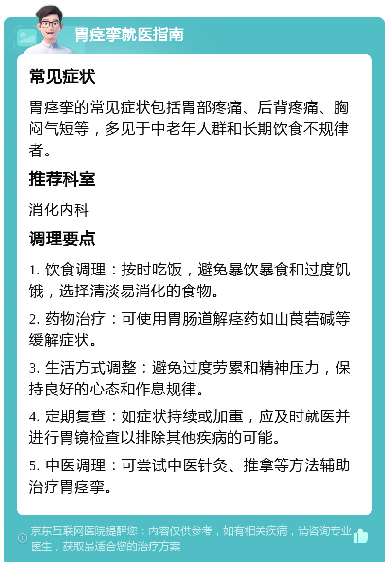 胃痉挛就医指南 常见症状 胃痉挛的常见症状包括胃部疼痛、后背疼痛、胸闷气短等，多见于中老年人群和长期饮食不规律者。 推荐科室 消化内科 调理要点 1. 饮食调理：按时吃饭，避免暴饮暴食和过度饥饿，选择清淡易消化的食物。 2. 药物治疗：可使用胃肠道解痉药如山莨菪碱等缓解症状。 3. 生活方式调整：避免过度劳累和精神压力，保持良好的心态和作息规律。 4. 定期复查：如症状持续或加重，应及时就医并进行胃镜检查以排除其他疾病的可能。 5. 中医调理：可尝试中医针灸、推拿等方法辅助治疗胃痉挛。