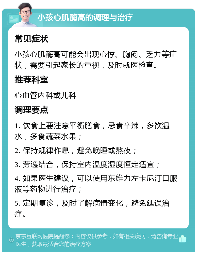 小孩心肌酶高的调理与治疗 常见症状 小孩心肌酶高可能会出现心悸、胸闷、乏力等症状，需要引起家长的重视，及时就医检查。 推荐科室 心血管内科或儿科 调理要点 1. 饮食上要注意平衡膳食，忌食辛辣，多饮温水，多食蔬菜水果； 2. 保持规律作息，避免晚睡或熬夜； 3. 劳逸结合，保持室内温度湿度恒定适宜； 4. 如果医生建议，可以使用东维力左卡尼汀口服液等药物进行治疗； 5. 定期复诊，及时了解病情变化，避免延误治疗。