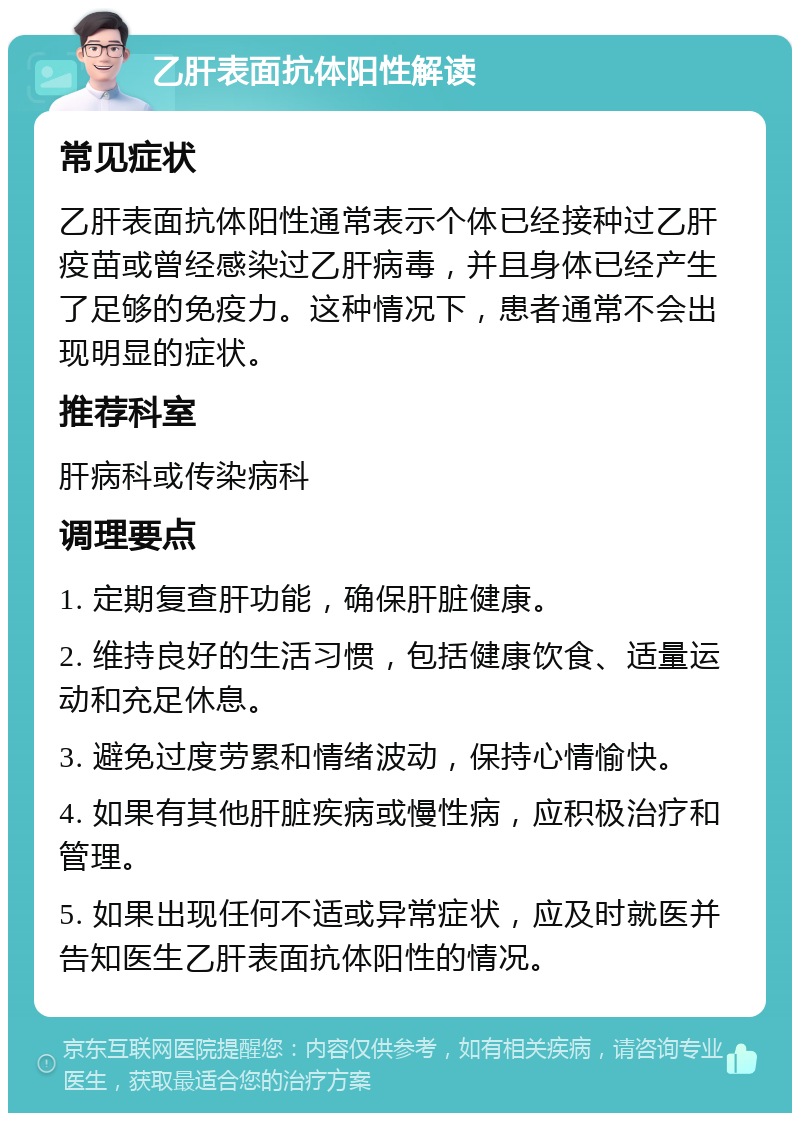 乙肝表面抗体阳性解读 常见症状 乙肝表面抗体阳性通常表示个体已经接种过乙肝疫苗或曾经感染过乙肝病毒，并且身体已经产生了足够的免疫力。这种情况下，患者通常不会出现明显的症状。 推荐科室 肝病科或传染病科 调理要点 1. 定期复查肝功能，确保肝脏健康。 2. 维持良好的生活习惯，包括健康饮食、适量运动和充足休息。 3. 避免过度劳累和情绪波动，保持心情愉快。 4. 如果有其他肝脏疾病或慢性病，应积极治疗和管理。 5. 如果出现任何不适或异常症状，应及时就医并告知医生乙肝表面抗体阳性的情况。