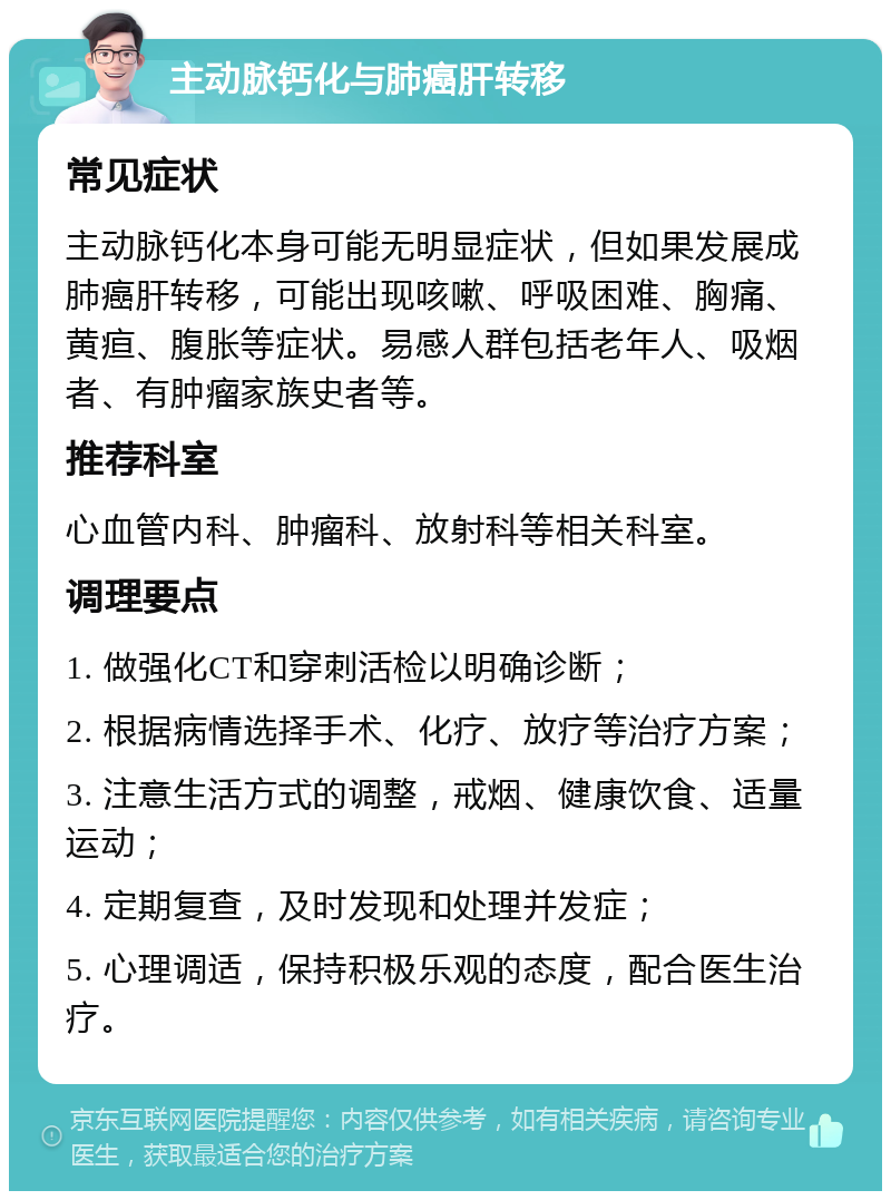 主动脉钙化与肺癌肝转移 常见症状 主动脉钙化本身可能无明显症状，但如果发展成肺癌肝转移，可能出现咳嗽、呼吸困难、胸痛、黄疸、腹胀等症状。易感人群包括老年人、吸烟者、有肿瘤家族史者等。 推荐科室 心血管内科、肿瘤科、放射科等相关科室。 调理要点 1. 做强化CT和穿刺活检以明确诊断； 2. 根据病情选择手术、化疗、放疗等治疗方案； 3. 注意生活方式的调整，戒烟、健康饮食、适量运动； 4. 定期复查，及时发现和处理并发症； 5. 心理调适，保持积极乐观的态度，配合医生治疗。