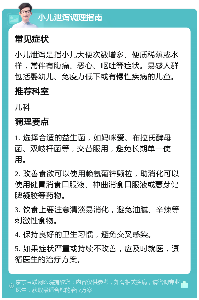 小儿泄泻调理指南 常见症状 小儿泄泻是指小儿大便次数增多、便质稀薄或水样，常伴有腹痛、恶心、呕吐等症状。易感人群包括婴幼儿、免疫力低下或有慢性疾病的儿童。 推荐科室 儿科 调理要点 1. 选择合适的益生菌，如妈咪爱、布拉氏酵母菌、双岐杆菌等，交替服用，避免长期单一使用。 2. 改善食欲可以使用赖氨葡锌颗粒，助消化可以使用健胃消食口服液、神曲消食口服液或薏芽健脾凝胶等药物。 3. 饮食上要注意清淡易消化，避免油腻、辛辣等刺激性食物。 4. 保持良好的卫生习惯，避免交叉感染。 5. 如果症状严重或持续不改善，应及时就医，遵循医生的治疗方案。