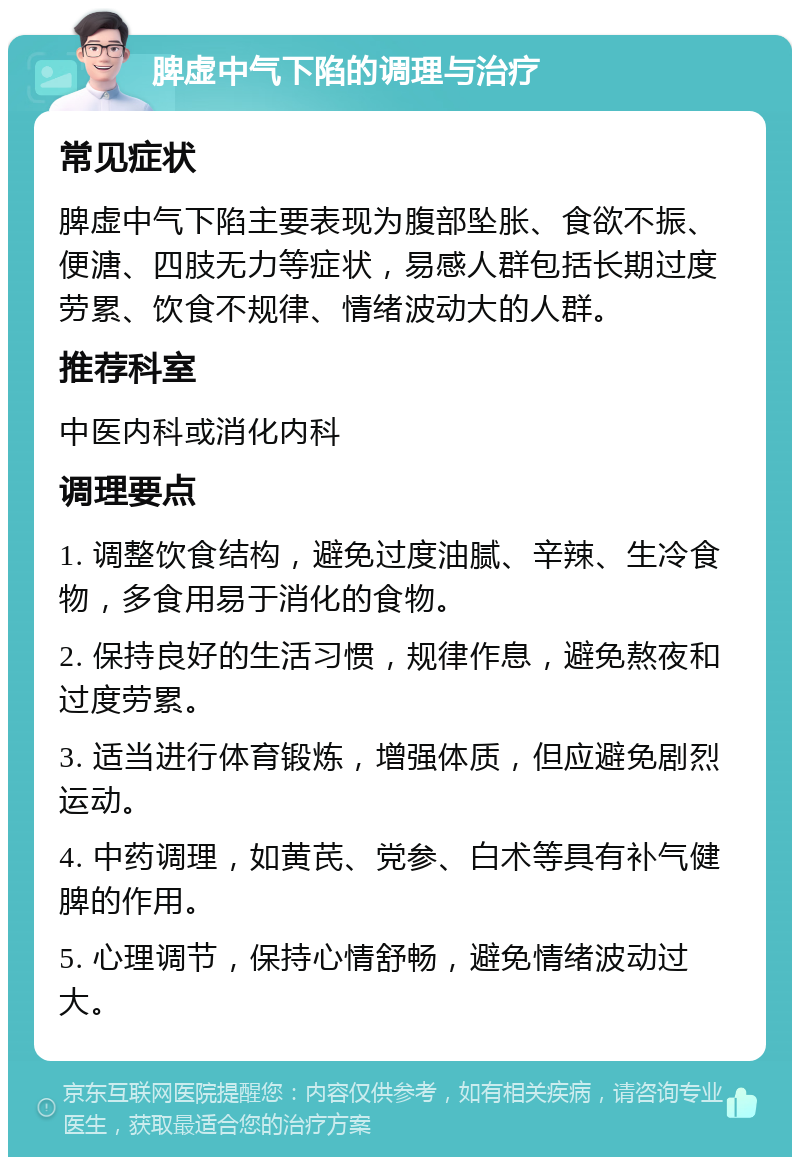 脾虚中气下陷的调理与治疗 常见症状 脾虚中气下陷主要表现为腹部坠胀、食欲不振、便溏、四肢无力等症状，易感人群包括长期过度劳累、饮食不规律、情绪波动大的人群。 推荐科室 中医内科或消化内科 调理要点 1. 调整饮食结构，避免过度油腻、辛辣、生冷食物，多食用易于消化的食物。 2. 保持良好的生活习惯，规律作息，避免熬夜和过度劳累。 3. 适当进行体育锻炼，增强体质，但应避免剧烈运动。 4. 中药调理，如黄芪、党参、白术等具有补气健脾的作用。 5. 心理调节，保持心情舒畅，避免情绪波动过大。