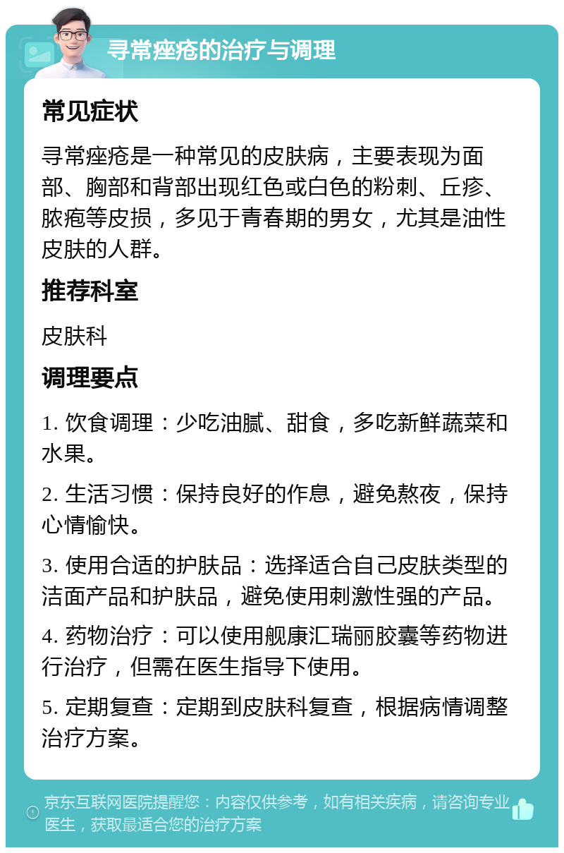 寻常痤疮的治疗与调理 常见症状 寻常痤疮是一种常见的皮肤病，主要表现为面部、胸部和背部出现红色或白色的粉刺、丘疹、脓疱等皮损，多见于青春期的男女，尤其是油性皮肤的人群。 推荐科室 皮肤科 调理要点 1. 饮食调理：少吃油腻、甜食，多吃新鲜蔬菜和水果。 2. 生活习惯：保持良好的作息，避免熬夜，保持心情愉快。 3. 使用合适的护肤品：选择适合自己皮肤类型的洁面产品和护肤品，避免使用刺激性强的产品。 4. 药物治疗：可以使用舰康汇瑞丽胶囊等药物进行治疗，但需在医生指导下使用。 5. 定期复查：定期到皮肤科复查，根据病情调整治疗方案。