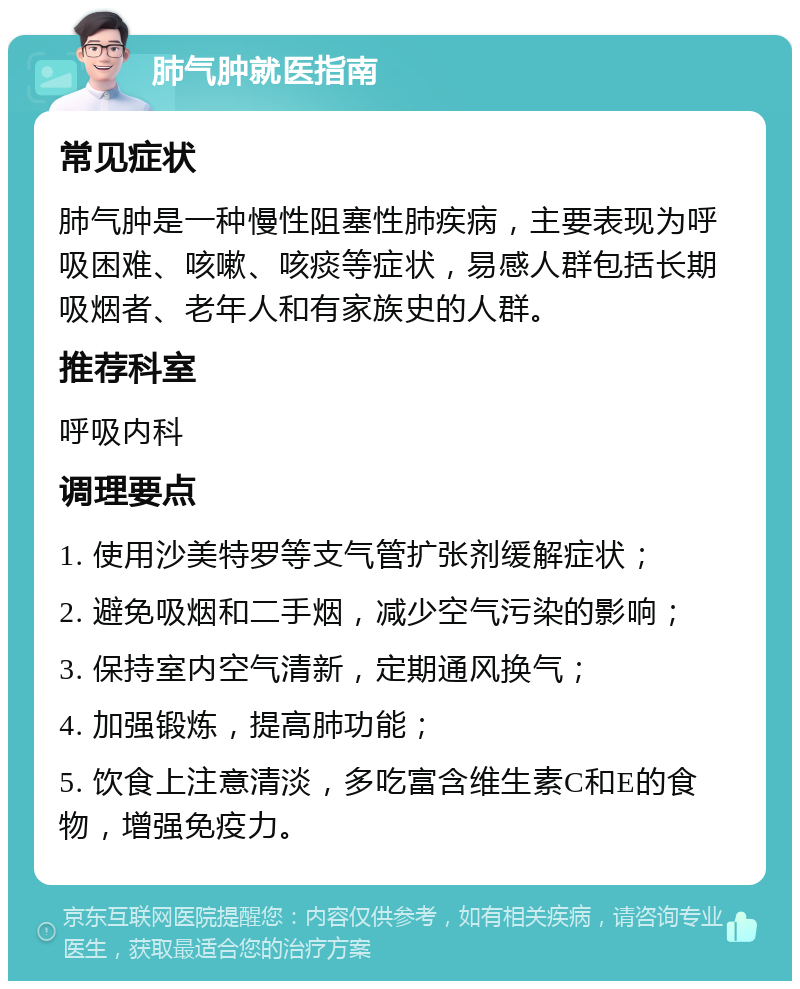 肺气肿就医指南 常见症状 肺气肿是一种慢性阻塞性肺疾病，主要表现为呼吸困难、咳嗽、咳痰等症状，易感人群包括长期吸烟者、老年人和有家族史的人群。 推荐科室 呼吸内科 调理要点 1. 使用沙美特罗等支气管扩张剂缓解症状； 2. 避免吸烟和二手烟，减少空气污染的影响； 3. 保持室内空气清新，定期通风换气； 4. 加强锻炼，提高肺功能； 5. 饮食上注意清淡，多吃富含维生素C和E的食物，增强免疫力。