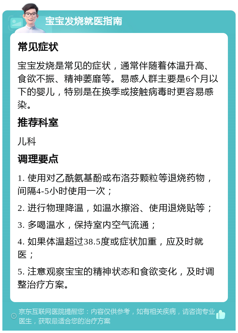 宝宝发烧就医指南 常见症状 宝宝发烧是常见的症状，通常伴随着体温升高、食欲不振、精神萎靡等。易感人群主要是6个月以下的婴儿，特别是在换季或接触病毒时更容易感染。 推荐科室 儿科 调理要点 1. 使用对乙酰氨基酚或布洛芬颗粒等退烧药物，间隔4-5小时使用一次； 2. 进行物理降温，如温水擦浴、使用退烧贴等； 3. 多喝温水，保持室内空气流通； 4. 如果体温超过38.5度或症状加重，应及时就医； 5. 注意观察宝宝的精神状态和食欲变化，及时调整治疗方案。