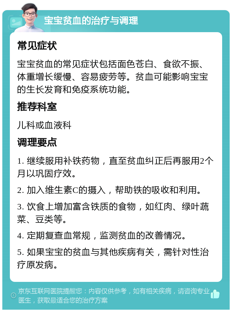 宝宝贫血的治疗与调理 常见症状 宝宝贫血的常见症状包括面色苍白、食欲不振、体重增长缓慢、容易疲劳等。贫血可能影响宝宝的生长发育和免疫系统功能。 推荐科室 儿科或血液科 调理要点 1. 继续服用补铁药物，直至贫血纠正后再服用2个月以巩固疗效。 2. 加入维生素C的摄入，帮助铁的吸收和利用。 3. 饮食上增加富含铁质的食物，如红肉、绿叶蔬菜、豆类等。 4. 定期复查血常规，监测贫血的改善情况。 5. 如果宝宝的贫血与其他疾病有关，需针对性治疗原发病。