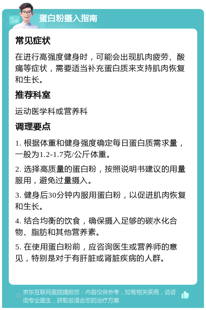 蛋白粉摄入指南 常见症状 在进行高强度健身时，可能会出现肌肉疲劳、酸痛等症状，需要适当补充蛋白质来支持肌肉恢复和生长。 推荐科室 运动医学科或营养科 调理要点 1. 根据体重和健身强度确定每日蛋白质需求量，一般为1.2-1.7克/公斤体重。 2. 选择高质量的蛋白粉，按照说明书建议的用量服用，避免过量摄入。 3. 健身后30分钟内服用蛋白粉，以促进肌肉恢复和生长。 4. 结合均衡的饮食，确保摄入足够的碳水化合物、脂肪和其他营养素。 5. 在使用蛋白粉前，应咨询医生或营养师的意见，特别是对于有肝脏或肾脏疾病的人群。