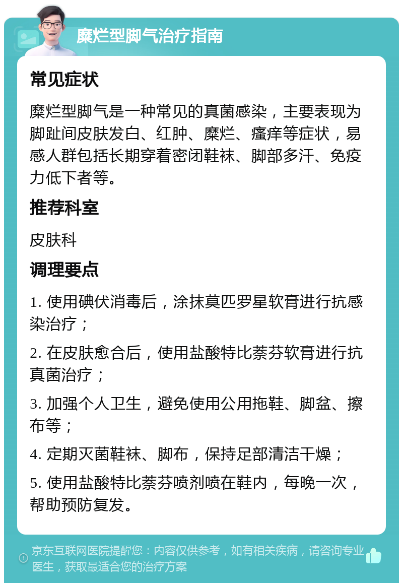 糜烂型脚气治疗指南 常见症状 糜烂型脚气是一种常见的真菌感染，主要表现为脚趾间皮肤发白、红肿、糜烂、瘙痒等症状，易感人群包括长期穿着密闭鞋袜、脚部多汗、免疫力低下者等。 推荐科室 皮肤科 调理要点 1. 使用碘伏消毒后，涂抹莫匹罗星软膏进行抗感染治疗； 2. 在皮肤愈合后，使用盐酸特比萘芬软膏进行抗真菌治疗； 3. 加强个人卫生，避免使用公用拖鞋、脚盆、擦布等； 4. 定期灭菌鞋袜、脚布，保持足部清洁干燥； 5. 使用盐酸特比萘芬喷剂喷在鞋内，每晚一次，帮助预防复发。