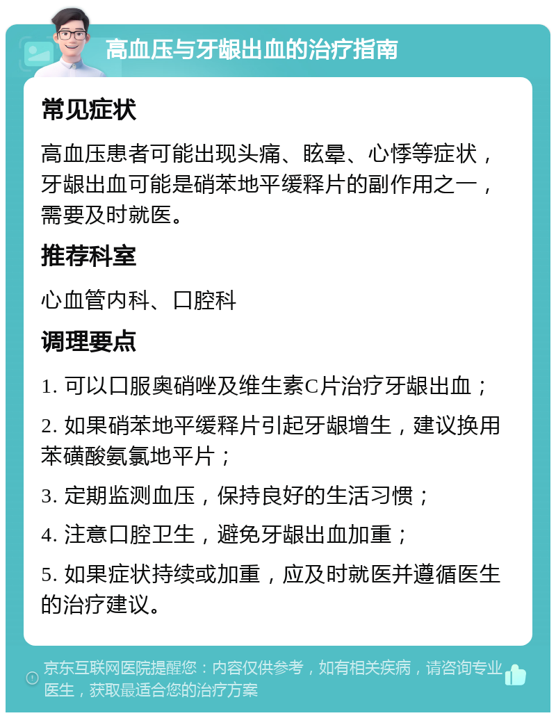 高血压与牙龈出血的治疗指南 常见症状 高血压患者可能出现头痛、眩晕、心悸等症状，牙龈出血可能是硝苯地平缓释片的副作用之一，需要及时就医。 推荐科室 心血管内科、口腔科 调理要点 1. 可以口服奥硝唑及维生素C片治疗牙龈出血； 2. 如果硝苯地平缓释片引起牙龈增生，建议换用苯磺酸氨氯地平片； 3. 定期监测血压，保持良好的生活习惯； 4. 注意口腔卫生，避免牙龈出血加重； 5. 如果症状持续或加重，应及时就医并遵循医生的治疗建议。