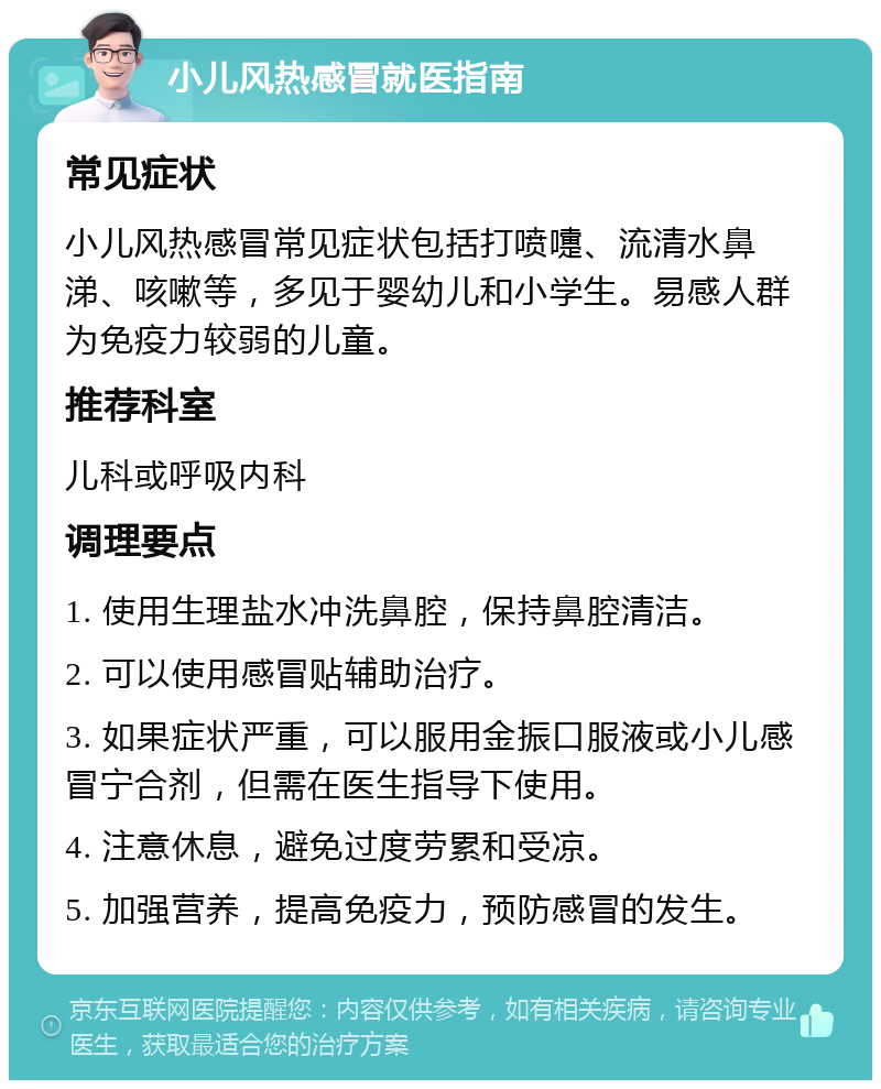 小儿风热感冒就医指南 常见症状 小儿风热感冒常见症状包括打喷嚏、流清水鼻涕、咳嗽等，多见于婴幼儿和小学生。易感人群为免疫力较弱的儿童。 推荐科室 儿科或呼吸内科 调理要点 1. 使用生理盐水冲洗鼻腔，保持鼻腔清洁。 2. 可以使用感冒贴辅助治疗。 3. 如果症状严重，可以服用金振口服液或小儿感冒宁合剂，但需在医生指导下使用。 4. 注意休息，避免过度劳累和受凉。 5. 加强营养，提高免疫力，预防感冒的发生。