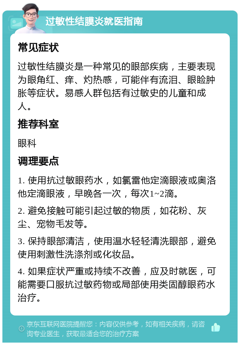 过敏性结膜炎就医指南 常见症状 过敏性结膜炎是一种常见的眼部疾病，主要表现为眼角红、痒、灼热感，可能伴有流泪、眼睑肿胀等症状。易感人群包括有过敏史的儿童和成人。 推荐科室 眼科 调理要点 1. 使用抗过敏眼药水，如氯雷他定滴眼液或奥洛他定滴眼液，早晚各一次，每次1~2滴。 2. 避免接触可能引起过敏的物质，如花粉、灰尘、宠物毛发等。 3. 保持眼部清洁，使用温水轻轻清洗眼部，避免使用刺激性洗涤剂或化妆品。 4. 如果症状严重或持续不改善，应及时就医，可能需要口服抗过敏药物或局部使用类固醇眼药水治疗。