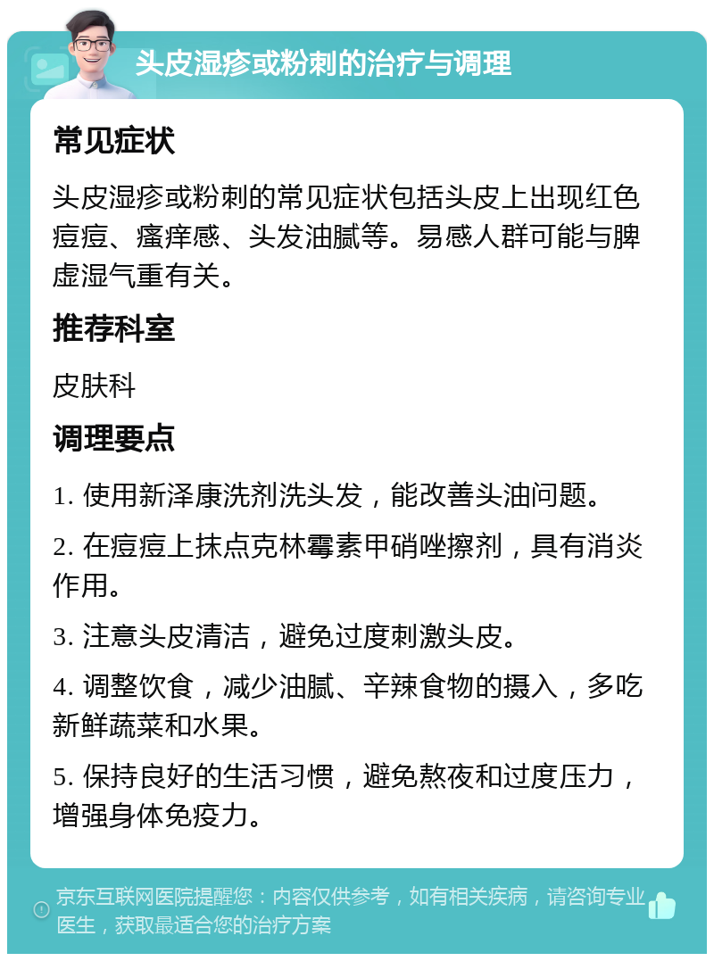 头皮湿疹或粉刺的治疗与调理 常见症状 头皮湿疹或粉刺的常见症状包括头皮上出现红色痘痘、瘙痒感、头发油腻等。易感人群可能与脾虚湿气重有关。 推荐科室 皮肤科 调理要点 1. 使用新泽康洗剂洗头发，能改善头油问题。 2. 在痘痘上抹点克林霉素甲硝唑擦剂，具有消炎作用。 3. 注意头皮清洁，避免过度刺激头皮。 4. 调整饮食，减少油腻、辛辣食物的摄入，多吃新鲜蔬菜和水果。 5. 保持良好的生活习惯，避免熬夜和过度压力，增强身体免疫力。