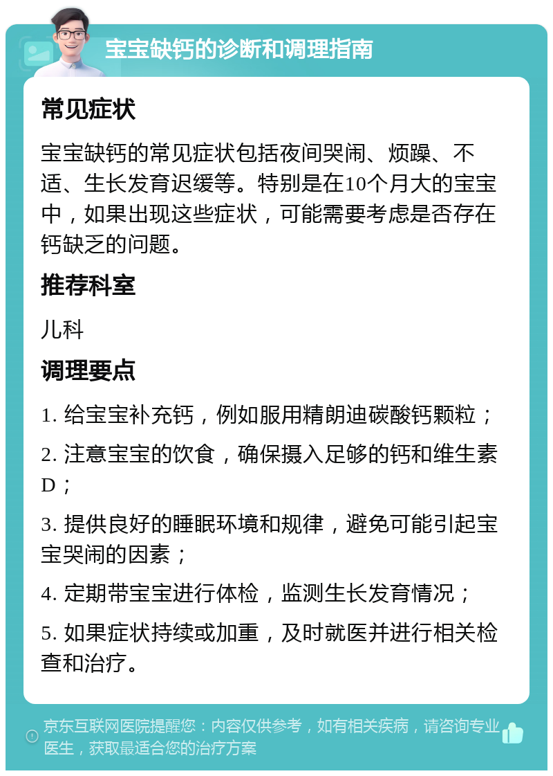 宝宝缺钙的诊断和调理指南 常见症状 宝宝缺钙的常见症状包括夜间哭闹、烦躁、不适、生长发育迟缓等。特别是在10个月大的宝宝中，如果出现这些症状，可能需要考虑是否存在钙缺乏的问题。 推荐科室 儿科 调理要点 1. 给宝宝补充钙，例如服用精朗迪碳酸钙颗粒； 2. 注意宝宝的饮食，确保摄入足够的钙和维生素D； 3. 提供良好的睡眠环境和规律，避免可能引起宝宝哭闹的因素； 4. 定期带宝宝进行体检，监测生长发育情况； 5. 如果症状持续或加重，及时就医并进行相关检查和治疗。