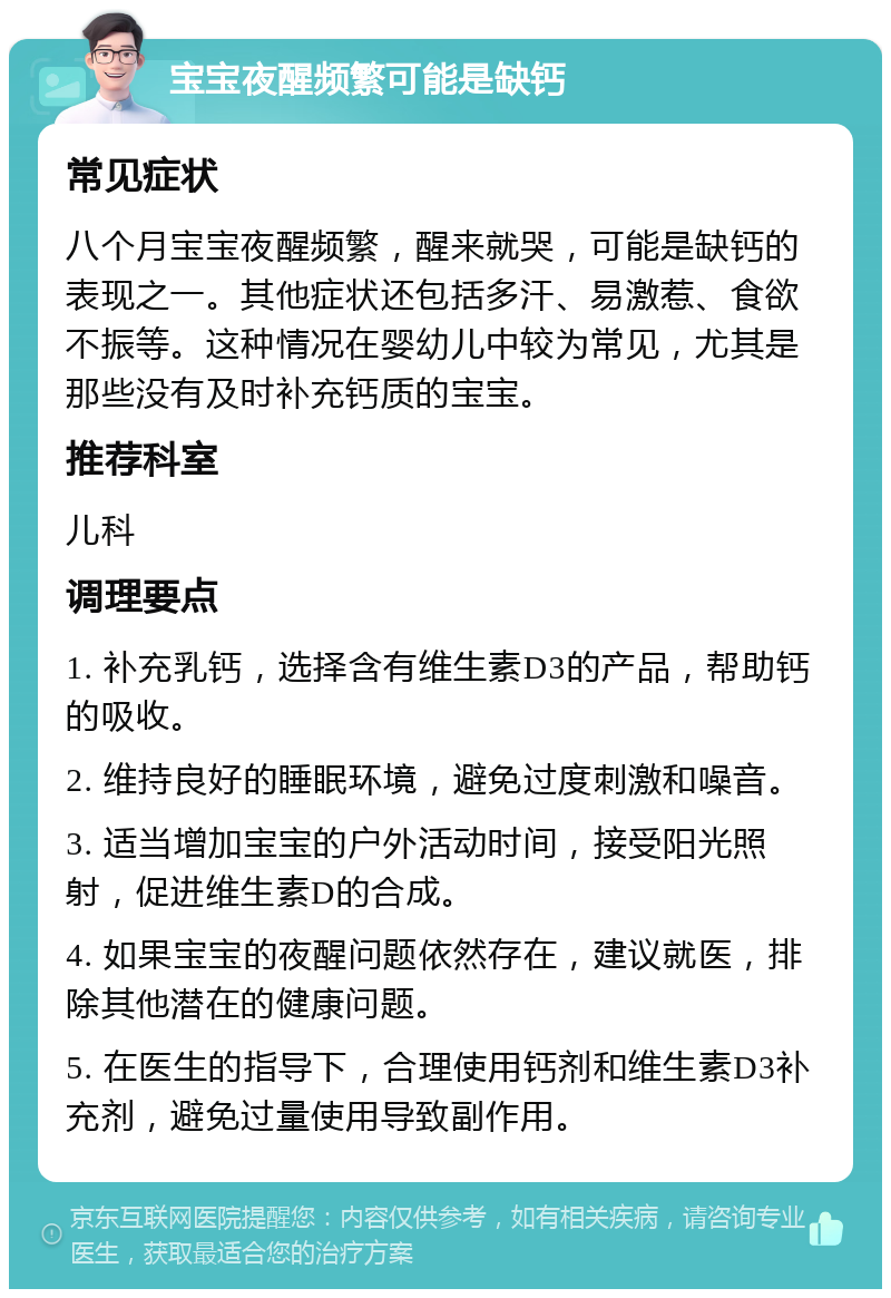 宝宝夜醒频繁可能是缺钙 常见症状 八个月宝宝夜醒频繁，醒来就哭，可能是缺钙的表现之一。其他症状还包括多汗、易激惹、食欲不振等。这种情况在婴幼儿中较为常见，尤其是那些没有及时补充钙质的宝宝。 推荐科室 儿科 调理要点 1. 补充乳钙，选择含有维生素D3的产品，帮助钙的吸收。 2. 维持良好的睡眠环境，避免过度刺激和噪音。 3. 适当增加宝宝的户外活动时间，接受阳光照射，促进维生素D的合成。 4. 如果宝宝的夜醒问题依然存在，建议就医，排除其他潜在的健康问题。 5. 在医生的指导下，合理使用钙剂和维生素D3补充剂，避免过量使用导致副作用。