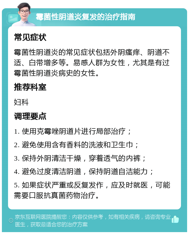 霉菌性阴道炎复发的治疗指南 常见症状 霉菌性阴道炎的常见症状包括外阴瘙痒、阴道不适、白带增多等。易感人群为女性，尤其是有过霉菌性阴道炎病史的女性。 推荐科室 妇科 调理要点 1. 使用克霉唑阴道片进行局部治疗； 2. 避免使用含有香料的洗液和卫生巾； 3. 保持外阴清洁干燥，穿着透气的内裤； 4. 避免过度清洁阴道，保持阴道自洁能力； 5. 如果症状严重或反复发作，应及时就医，可能需要口服抗真菌药物治疗。