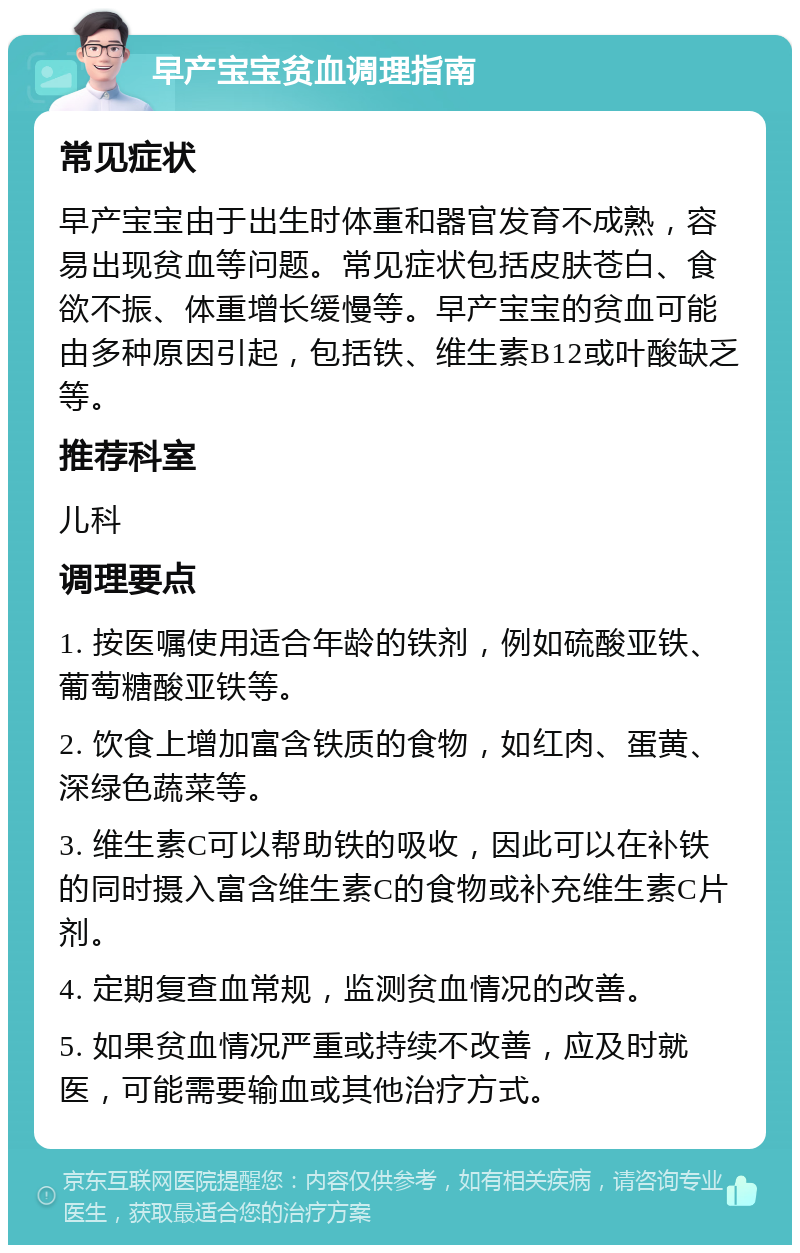 早产宝宝贫血调理指南 常见症状 早产宝宝由于出生时体重和器官发育不成熟，容易出现贫血等问题。常见症状包括皮肤苍白、食欲不振、体重增长缓慢等。早产宝宝的贫血可能由多种原因引起，包括铁、维生素B12或叶酸缺乏等。 推荐科室 儿科 调理要点 1. 按医嘱使用适合年龄的铁剂，例如硫酸亚铁、葡萄糖酸亚铁等。 2. 饮食上增加富含铁质的食物，如红肉、蛋黄、深绿色蔬菜等。 3. 维生素C可以帮助铁的吸收，因此可以在补铁的同时摄入富含维生素C的食物或补充维生素C片剂。 4. 定期复查血常规，监测贫血情况的改善。 5. 如果贫血情况严重或持续不改善，应及时就医，可能需要输血或其他治疗方式。