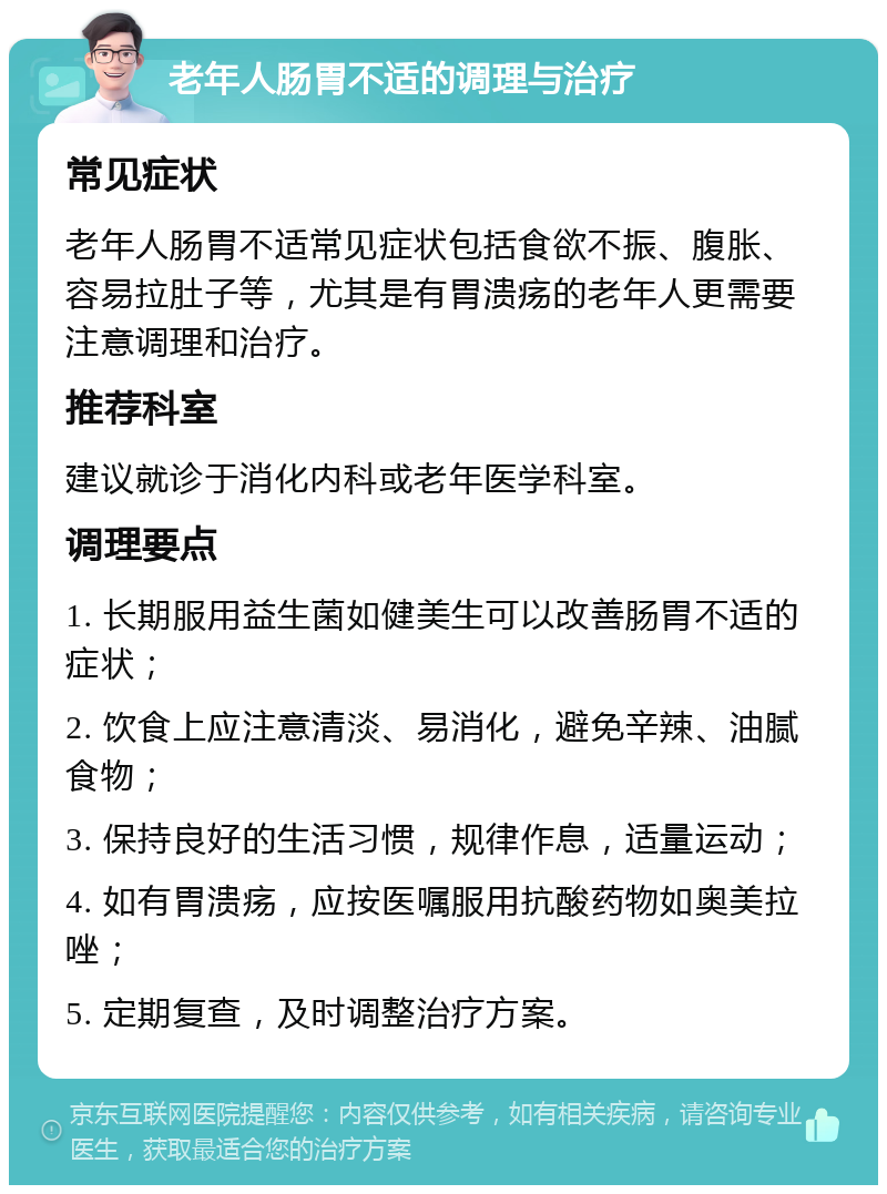 老年人肠胃不适的调理与治疗 常见症状 老年人肠胃不适常见症状包括食欲不振、腹胀、容易拉肚子等，尤其是有胃溃疡的老年人更需要注意调理和治疗。 推荐科室 建议就诊于消化内科或老年医学科室。 调理要点 1. 长期服用益生菌如健美生可以改善肠胃不适的症状； 2. 饮食上应注意清淡、易消化，避免辛辣、油腻食物； 3. 保持良好的生活习惯，规律作息，适量运动； 4. 如有胃溃疡，应按医嘱服用抗酸药物如奥美拉唑； 5. 定期复查，及时调整治疗方案。