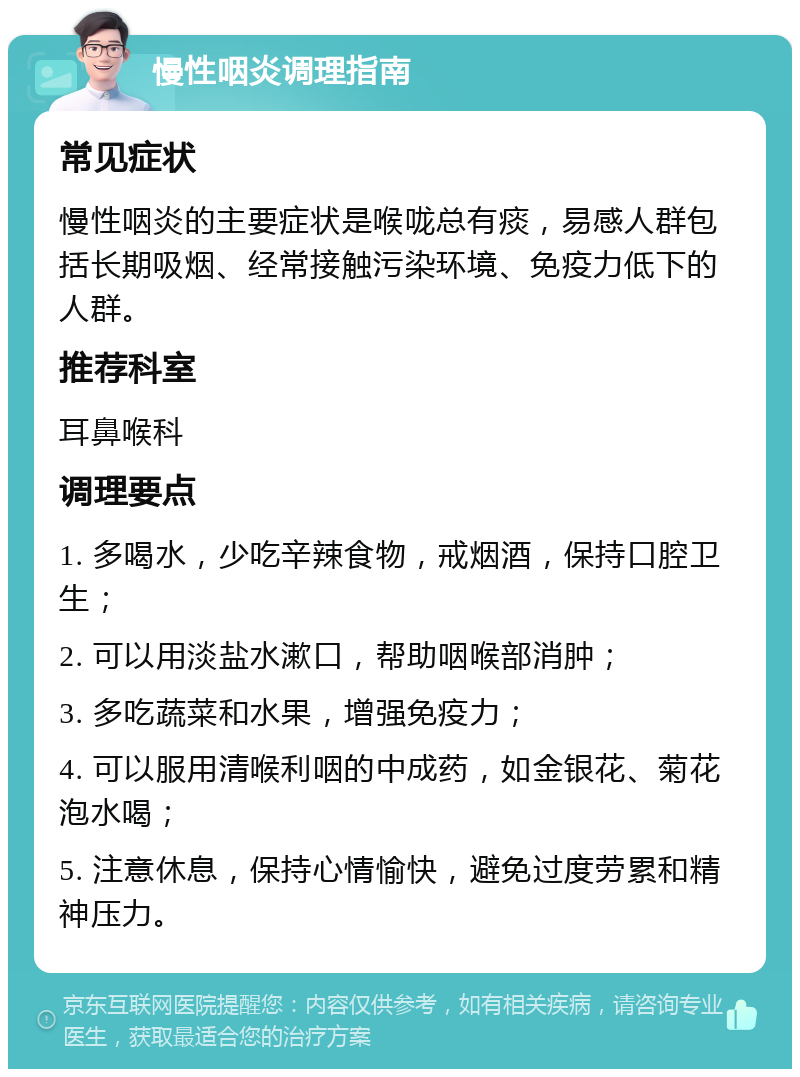 慢性咽炎调理指南 常见症状 慢性咽炎的主要症状是喉咙总有痰，易感人群包括长期吸烟、经常接触污染环境、免疫力低下的人群。 推荐科室 耳鼻喉科 调理要点 1. 多喝水，少吃辛辣食物，戒烟酒，保持口腔卫生； 2. 可以用淡盐水漱口，帮助咽喉部消肿； 3. 多吃蔬菜和水果，增强免疫力； 4. 可以服用清喉利咽的中成药，如金银花、菊花泡水喝； 5. 注意休息，保持心情愉快，避免过度劳累和精神压力。