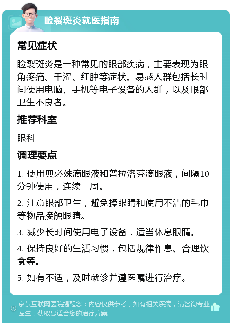 睑裂斑炎就医指南 常见症状 睑裂斑炎是一种常见的眼部疾病，主要表现为眼角疼痛、干涩、红肿等症状。易感人群包括长时间使用电脑、手机等电子设备的人群，以及眼部卫生不良者。 推荐科室 眼科 调理要点 1. 使用典必殊滴眼液和普拉洛芬滴眼液，间隔10分钟使用，连续一周。 2. 注意眼部卫生，避免揉眼睛和使用不洁的毛巾等物品接触眼睛。 3. 减少长时间使用电子设备，适当休息眼睛。 4. 保持良好的生活习惯，包括规律作息、合理饮食等。 5. 如有不适，及时就诊并遵医嘱进行治疗。