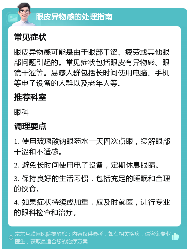 眼皮异物感的处理指南 常见症状 眼皮异物感可能是由于眼部干涩、疲劳或其他眼部问题引起的。常见症状包括眼皮有异物感、眼镜干涩等。易感人群包括长时间使用电脑、手机等电子设备的人群以及老年人等。 推荐科室 眼科 调理要点 1. 使用玻璃酸钠眼药水一天四次点眼，缓解眼部干涩和不适感。 2. 避免长时间使用电子设备，定期休息眼睛。 3. 保持良好的生活习惯，包括充足的睡眠和合理的饮食。 4. 如果症状持续或加重，应及时就医，进行专业的眼科检查和治疗。