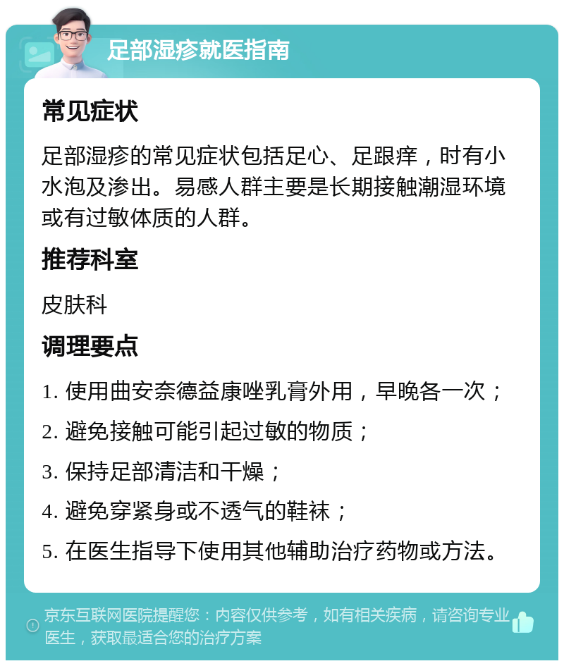 足部湿疹就医指南 常见症状 足部湿疹的常见症状包括足心、足跟痒，时有小水泡及渗出。易感人群主要是长期接触潮湿环境或有过敏体质的人群。 推荐科室 皮肤科 调理要点 1. 使用曲安奈德益康唑乳膏外用，早晚各一次； 2. 避免接触可能引起过敏的物质； 3. 保持足部清洁和干燥； 4. 避免穿紧身或不透气的鞋袜； 5. 在医生指导下使用其他辅助治疗药物或方法。