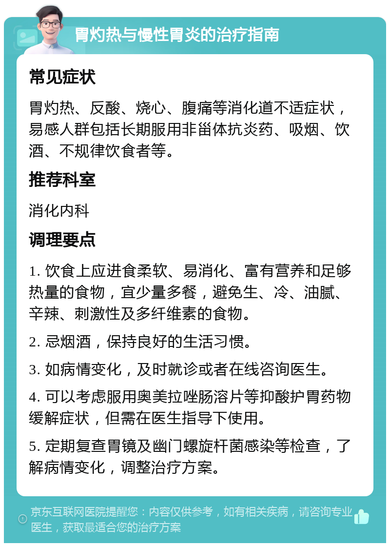 胃灼热与慢性胃炎的治疗指南 常见症状 胃灼热、反酸、烧心、腹痛等消化道不适症状，易感人群包括长期服用非甾体抗炎药、吸烟、饮酒、不规律饮食者等。 推荐科室 消化内科 调理要点 1. 饮食上应进食柔软、易消化、富有营养和足够热量的食物，宜少量多餐，避免生、冷、油腻、辛辣、刺激性及多纤维素的食物。 2. 忌烟酒，保持良好的生活习惯。 3. 如病情变化，及时就诊或者在线咨询医生。 4. 可以考虑服用奥美拉唑肠溶片等抑酸护胃药物缓解症状，但需在医生指导下使用。 5. 定期复查胃镜及幽门螺旋杆菌感染等检查，了解病情变化，调整治疗方案。