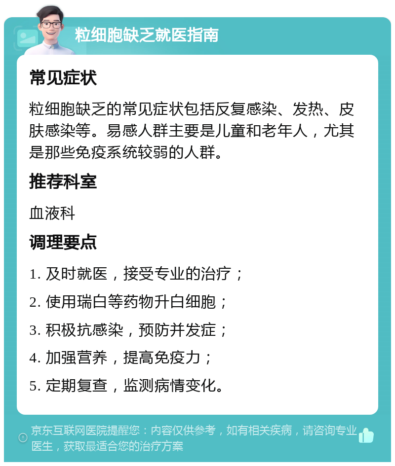 粒细胞缺乏就医指南 常见症状 粒细胞缺乏的常见症状包括反复感染、发热、皮肤感染等。易感人群主要是儿童和老年人，尤其是那些免疫系统较弱的人群。 推荐科室 血液科 调理要点 1. 及时就医，接受专业的治疗； 2. 使用瑞白等药物升白细胞； 3. 积极抗感染，预防并发症； 4. 加强营养，提高免疫力； 5. 定期复查，监测病情变化。