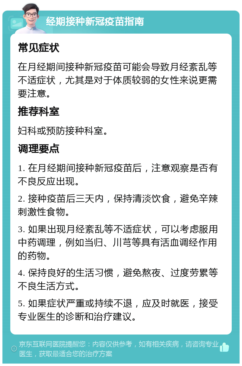 经期接种新冠疫苗指南 常见症状 在月经期间接种新冠疫苗可能会导致月经紊乱等不适症状，尤其是对于体质较弱的女性来说更需要注意。 推荐科室 妇科或预防接种科室。 调理要点 1. 在月经期间接种新冠疫苗后，注意观察是否有不良反应出现。 2. 接种疫苗后三天内，保持清淡饮食，避免辛辣刺激性食物。 3. 如果出现月经紊乱等不适症状，可以考虑服用中药调理，例如当归、川芎等具有活血调经作用的药物。 4. 保持良好的生活习惯，避免熬夜、过度劳累等不良生活方式。 5. 如果症状严重或持续不退，应及时就医，接受专业医生的诊断和治疗建议。