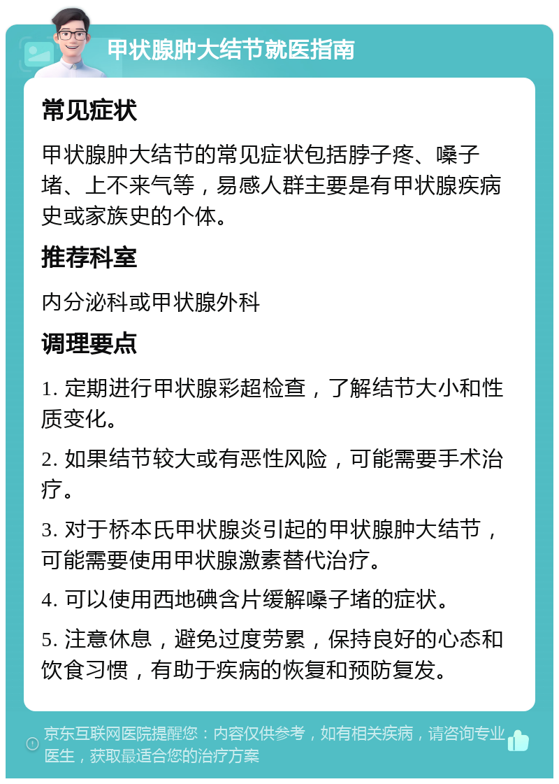 甲状腺肿大结节就医指南 常见症状 甲状腺肿大结节的常见症状包括脖子疼、嗓子堵、上不来气等，易感人群主要是有甲状腺疾病史或家族史的个体。 推荐科室 内分泌科或甲状腺外科 调理要点 1. 定期进行甲状腺彩超检查，了解结节大小和性质变化。 2. 如果结节较大或有恶性风险，可能需要手术治疗。 3. 对于桥本氏甲状腺炎引起的甲状腺肿大结节，可能需要使用甲状腺激素替代治疗。 4. 可以使用西地碘含片缓解嗓子堵的症状。 5. 注意休息，避免过度劳累，保持良好的心态和饮食习惯，有助于疾病的恢复和预防复发。