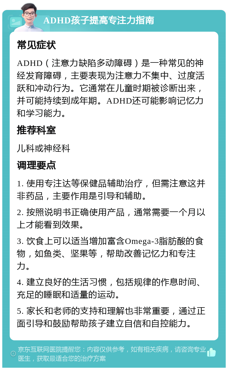 ADHD孩子提高专注力指南 常见症状 ADHD（注意力缺陷多动障碍）是一种常见的神经发育障碍，主要表现为注意力不集中、过度活跃和冲动行为。它通常在儿童时期被诊断出来，并可能持续到成年期。ADHD还可能影响记忆力和学习能力。 推荐科室 儿科或神经科 调理要点 1. 使用专注达等保健品辅助治疗，但需注意这并非药品，主要作用是引导和辅助。 2. 按照说明书正确使用产品，通常需要一个月以上才能看到效果。 3. 饮食上可以适当增加富含Omega-3脂肪酸的食物，如鱼类、坚果等，帮助改善记忆力和专注力。 4. 建立良好的生活习惯，包括规律的作息时间、充足的睡眠和适量的运动。 5. 家长和老师的支持和理解也非常重要，通过正面引导和鼓励帮助孩子建立自信和自控能力。