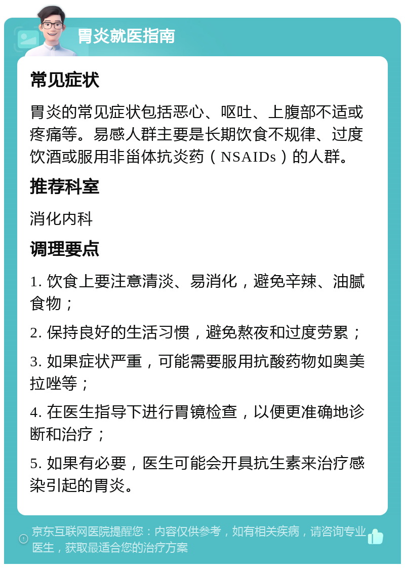 胃炎就医指南 常见症状 胃炎的常见症状包括恶心、呕吐、上腹部不适或疼痛等。易感人群主要是长期饮食不规律、过度饮酒或服用非甾体抗炎药（NSAIDs）的人群。 推荐科室 消化内科 调理要点 1. 饮食上要注意清淡、易消化，避免辛辣、油腻食物； 2. 保持良好的生活习惯，避免熬夜和过度劳累； 3. 如果症状严重，可能需要服用抗酸药物如奥美拉唑等； 4. 在医生指导下进行胃镜检查，以便更准确地诊断和治疗； 5. 如果有必要，医生可能会开具抗生素来治疗感染引起的胃炎。