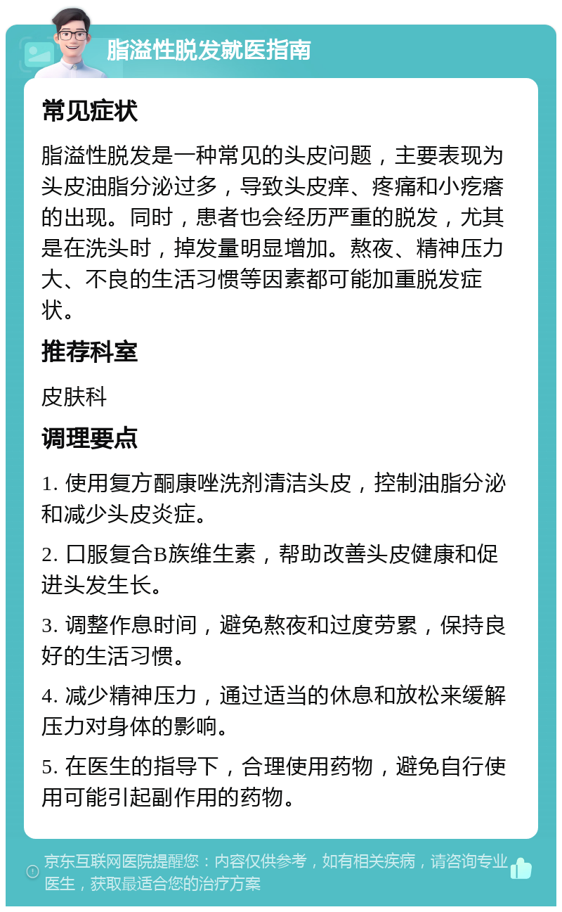 脂溢性脱发就医指南 常见症状 脂溢性脱发是一种常见的头皮问题，主要表现为头皮油脂分泌过多，导致头皮痒、疼痛和小疙瘩的出现。同时，患者也会经历严重的脱发，尤其是在洗头时，掉发量明显增加。熬夜、精神压力大、不良的生活习惯等因素都可能加重脱发症状。 推荐科室 皮肤科 调理要点 1. 使用复方酮康唑洗剂清洁头皮，控制油脂分泌和减少头皮炎症。 2. 口服复合B族维生素，帮助改善头皮健康和促进头发生长。 3. 调整作息时间，避免熬夜和过度劳累，保持良好的生活习惯。 4. 减少精神压力，通过适当的休息和放松来缓解压力对身体的影响。 5. 在医生的指导下，合理使用药物，避免自行使用可能引起副作用的药物。