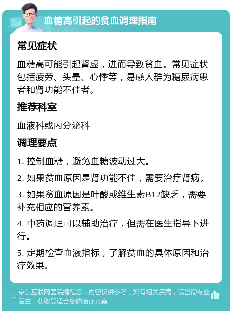 血糖高引起的贫血调理指南 常见症状 血糖高可能引起肾虚，进而导致贫血。常见症状包括疲劳、头晕、心悸等，易感人群为糖尿病患者和肾功能不佳者。 推荐科室 血液科或内分泌科 调理要点 1. 控制血糖，避免血糖波动过大。 2. 如果贫血原因是肾功能不佳，需要治疗肾病。 3. 如果贫血原因是叶酸或维生素B12缺乏，需要补充相应的营养素。 4. 中药调理可以辅助治疗，但需在医生指导下进行。 5. 定期检查血液指标，了解贫血的具体原因和治疗效果。