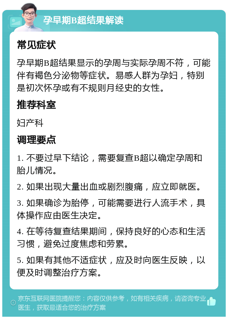 孕早期B超结果解读 常见症状 孕早期B超结果显示的孕周与实际孕周不符，可能伴有褐色分泌物等症状。易感人群为孕妇，特别是初次怀孕或有不规则月经史的女性。 推荐科室 妇产科 调理要点 1. 不要过早下结论，需要复查B超以确定孕周和胎儿情况。 2. 如果出现大量出血或剧烈腹痛，应立即就医。 3. 如果确诊为胎停，可能需要进行人流手术，具体操作应由医生决定。 4. 在等待复查结果期间，保持良好的心态和生活习惯，避免过度焦虑和劳累。 5. 如果有其他不适症状，应及时向医生反映，以便及时调整治疗方案。