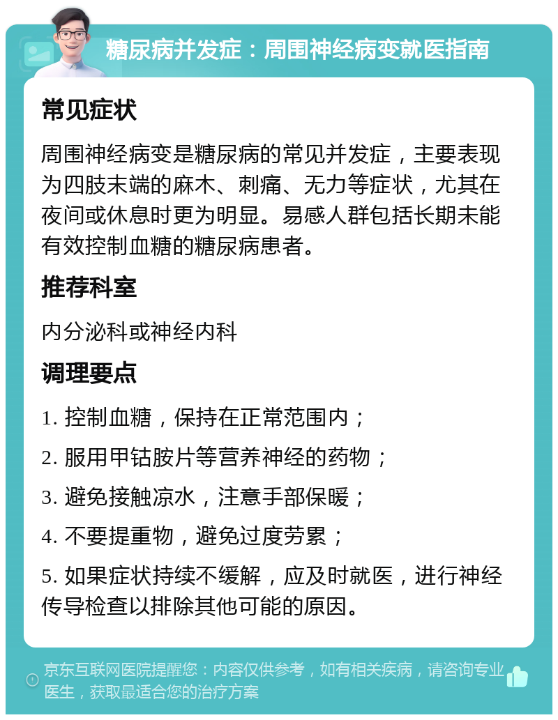 糖尿病并发症：周围神经病变就医指南 常见症状 周围神经病变是糖尿病的常见并发症，主要表现为四肢末端的麻木、刺痛、无力等症状，尤其在夜间或休息时更为明显。易感人群包括长期未能有效控制血糖的糖尿病患者。 推荐科室 内分泌科或神经内科 调理要点 1. 控制血糖，保持在正常范围内； 2. 服用甲钴胺片等营养神经的药物； 3. 避免接触凉水，注意手部保暖； 4. 不要提重物，避免过度劳累； 5. 如果症状持续不缓解，应及时就医，进行神经传导检查以排除其他可能的原因。