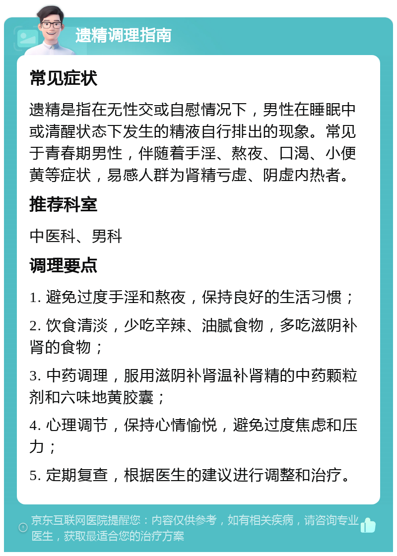 遗精调理指南 常见症状 遗精是指在无性交或自慰情况下，男性在睡眠中或清醒状态下发生的精液自行排出的现象。常见于青春期男性，伴随着手淫、熬夜、口渴、小便黄等症状，易感人群为肾精亏虚、阴虚内热者。 推荐科室 中医科、男科 调理要点 1. 避免过度手淫和熬夜，保持良好的生活习惯； 2. 饮食清淡，少吃辛辣、油腻食物，多吃滋阴补肾的食物； 3. 中药调理，服用滋阴补肾温补肾精的中药颗粒剂和六味地黄胶囊； 4. 心理调节，保持心情愉悦，避免过度焦虑和压力； 5. 定期复查，根据医生的建议进行调整和治疗。