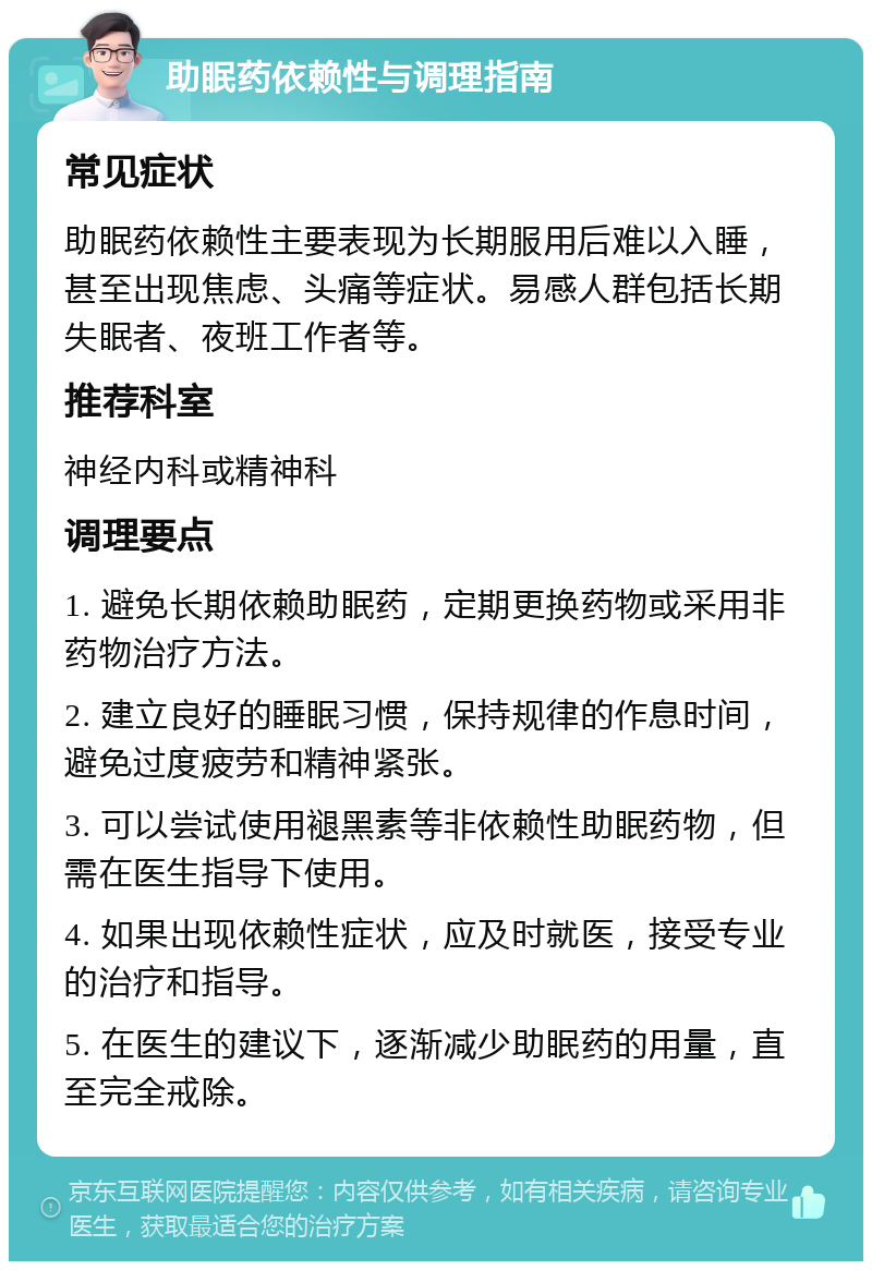 助眠药依赖性与调理指南 常见症状 助眠药依赖性主要表现为长期服用后难以入睡，甚至出现焦虑、头痛等症状。易感人群包括长期失眠者、夜班工作者等。 推荐科室 神经内科或精神科 调理要点 1. 避免长期依赖助眠药，定期更换药物或采用非药物治疗方法。 2. 建立良好的睡眠习惯，保持规律的作息时间，避免过度疲劳和精神紧张。 3. 可以尝试使用褪黑素等非依赖性助眠药物，但需在医生指导下使用。 4. 如果出现依赖性症状，应及时就医，接受专业的治疗和指导。 5. 在医生的建议下，逐渐减少助眠药的用量，直至完全戒除。