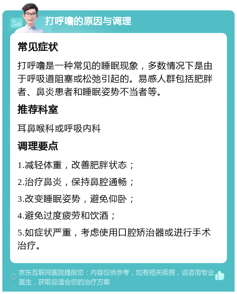 打呼噜的原因与调理 常见症状 打呼噜是一种常见的睡眠现象，多数情况下是由于呼吸道阻塞或松弛引起的。易感人群包括肥胖者、鼻炎患者和睡眠姿势不当者等。 推荐科室 耳鼻喉科或呼吸内科 调理要点 1.减轻体重，改善肥胖状态； 2.治疗鼻炎，保持鼻腔通畅； 3.改变睡眠姿势，避免仰卧； 4.避免过度疲劳和饮酒； 5.如症状严重，考虑使用口腔矫治器或进行手术治疗。